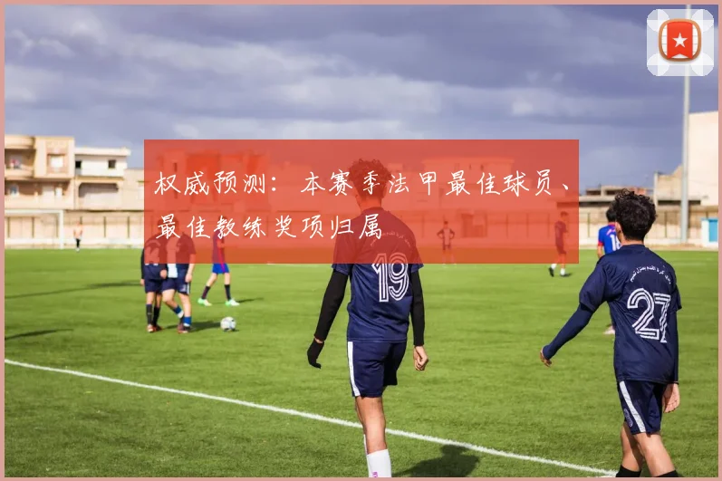 权威预测：本赛季法甲最佳球员、最佳教练奖项归属