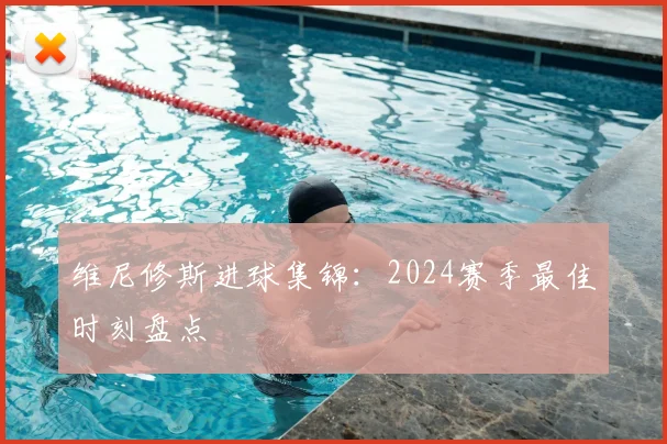 维尼修斯进球集锦：2024赛季最佳时刻盘点