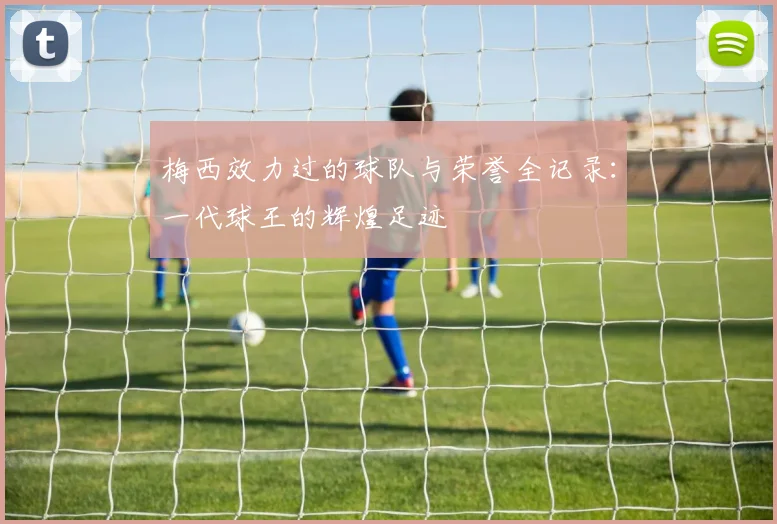 梅西效力过的球队与荣誉全记录：一代球王的辉煌足迹