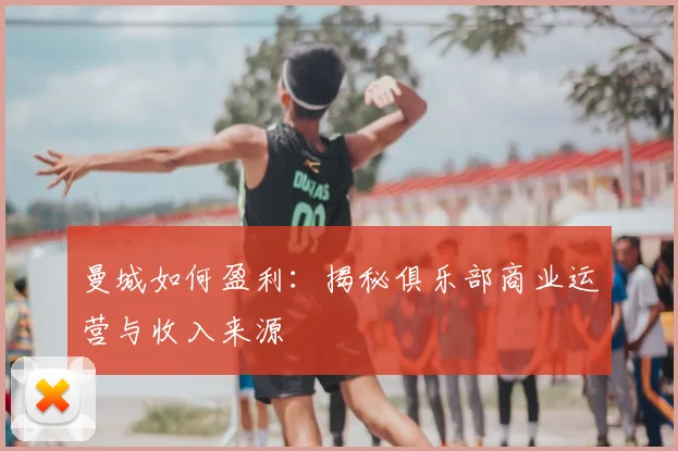 曼城如何盈利：揭秘俱乐部商业运营与收入来源