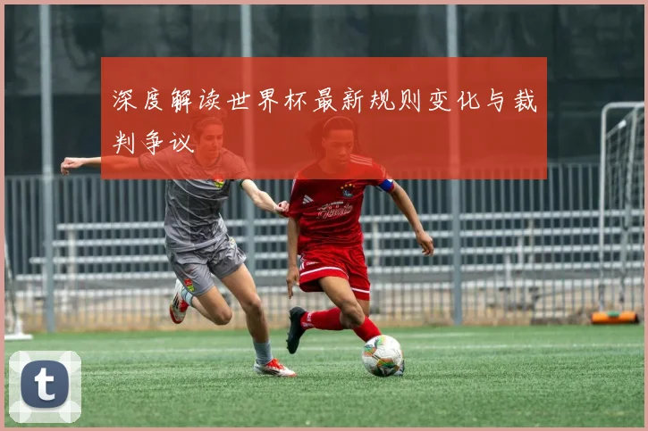 深度解读世界杯最新规则变化与裁判争议