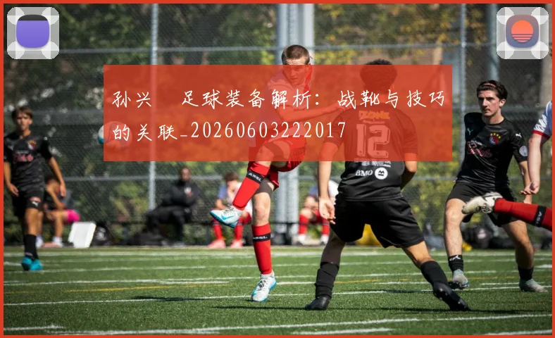 孙兴慜足球装备解析:战靴与技巧的关联_20260603222017