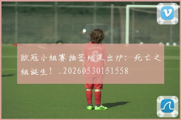 欧冠小组赛抽签结果出炉:死亡之组诞生!_20260530151558