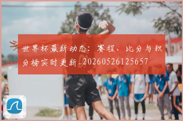 世界杯最新动态:赛程、比分与积分榜实时更新_20260526125657