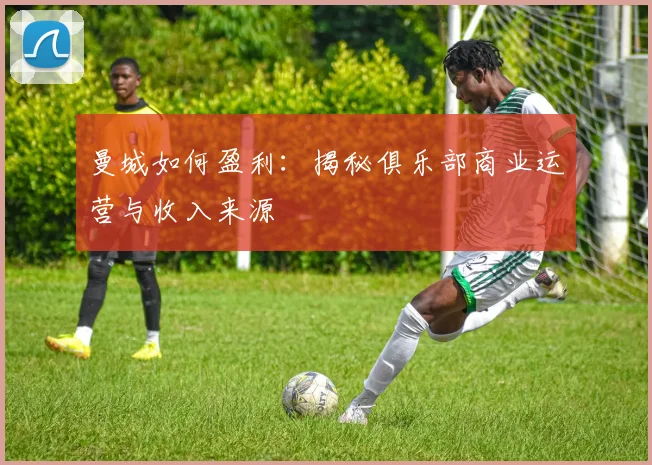 曼城如何盈利：揭秘俱乐部商业运营与收入来源