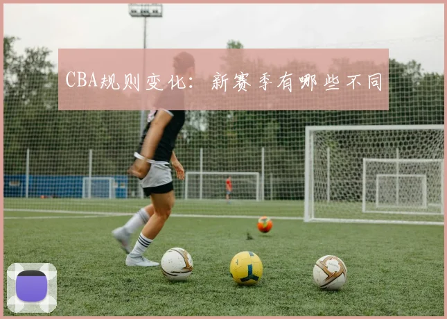 CBA规则变化:新赛季有哪些不同