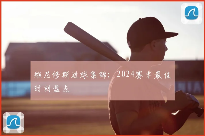 维尼修斯进球集锦：2024赛季最佳时刻盘点