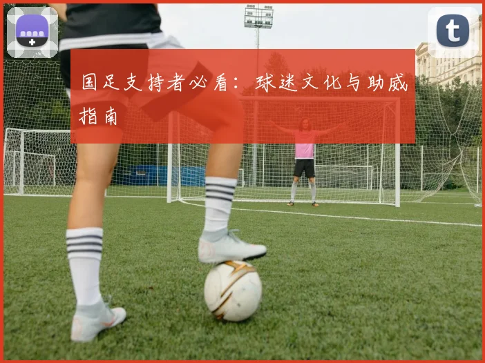 国足支持者必看:球迷文化与助威指南
