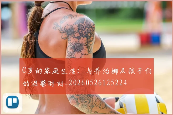 C罗的家庭生活:与乔治娜及孩子们的温馨时刻_20260526125224