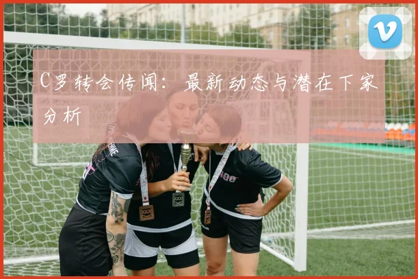 C罗转会传闻：最新动态与潜在下家分析