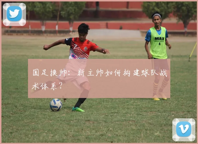 国足换帅:新主帅如何构建球队战术体系?