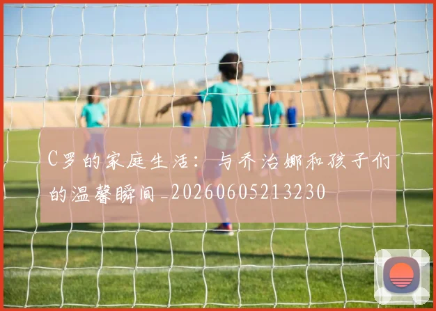 C罗的家庭生活:与乔治娜和孩子们的温馨瞬间_20260605213230