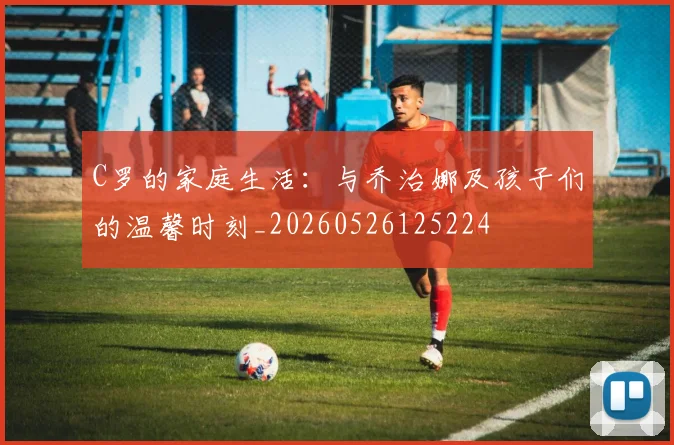 C罗的家庭生活:与乔治娜及孩子们的温馨时刻_20260526125224